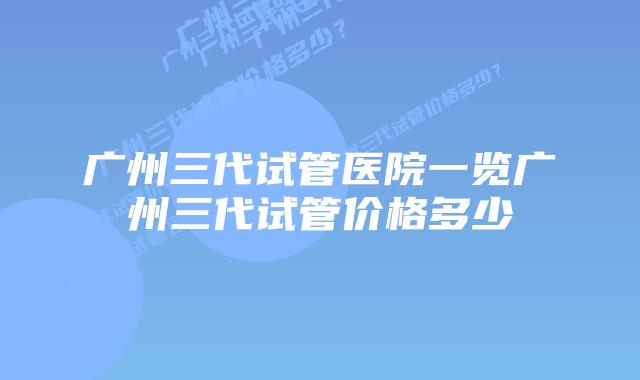 广州三代试管医院一览广州三代试管价格多少