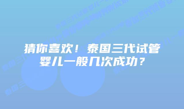 猜你喜欢!泰国三代试管婴儿一般几次成功?