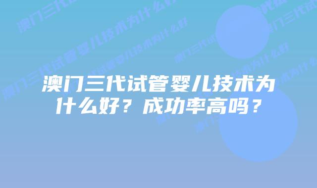澳门三代试管婴儿技术为什么好?成功率高吗?