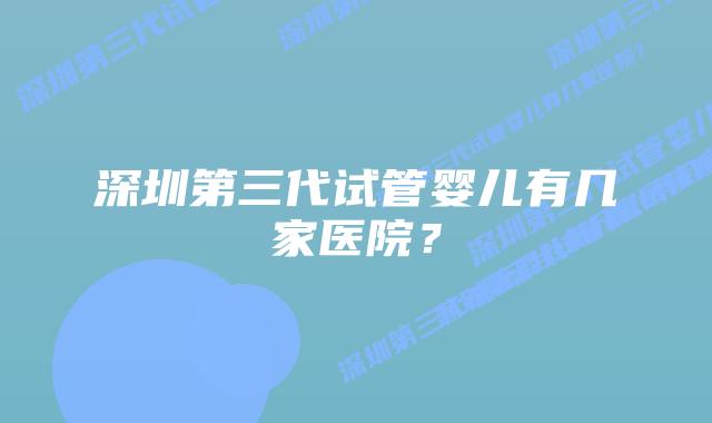 深圳第三代试管婴儿有几家医院?