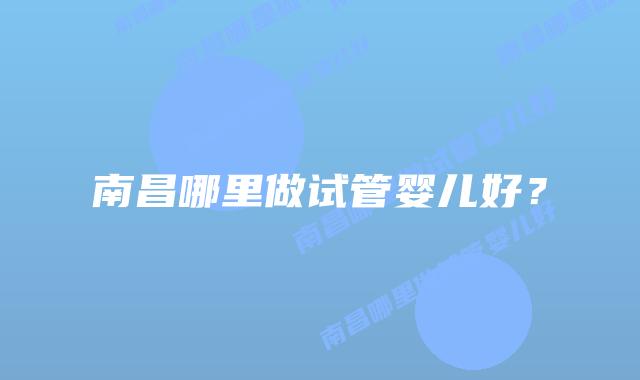 南昌哪里做试管婴儿好?