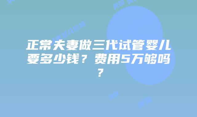 正常夫妻做三代试管婴儿要多少钱?费用5万够吗?