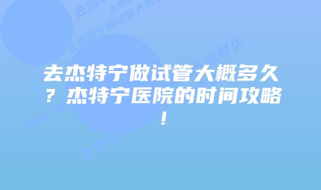 去杰特宁做试管大概多久?杰特宁医院的时间攻略!