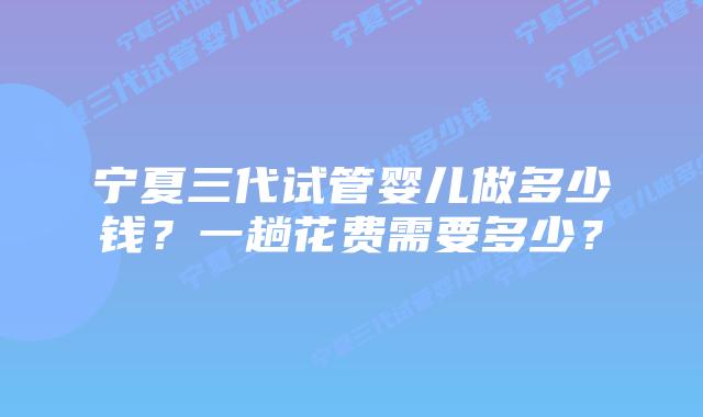 宁夏三代试管婴儿做多少钱？一趟花费需要多少？
