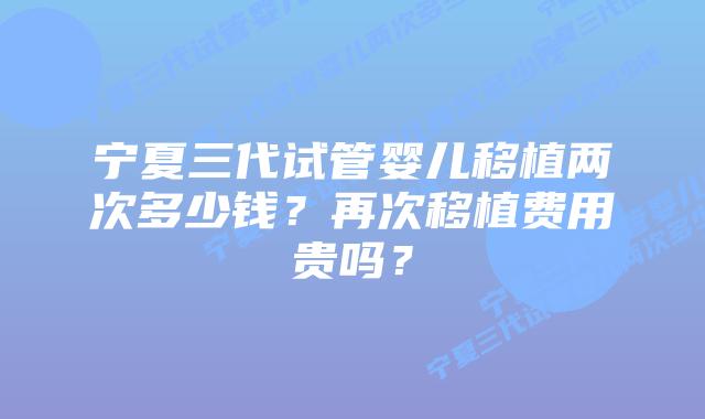 宁夏三代试管婴儿移植两次多少钱？再次移植费用贵吗？