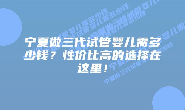 宁夏做三代试管婴儿需多少钱?性价比高的选择在这里!