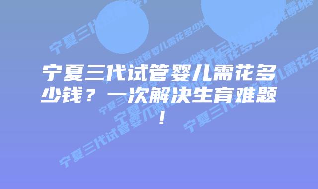 宁夏三代试管婴儿需花多少钱?一次解决生育难题!