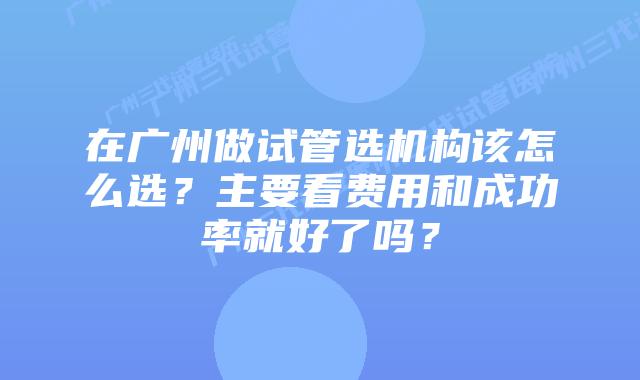 在广州做试管选机构该怎么选？主要看费用和成功率就好了吗？
