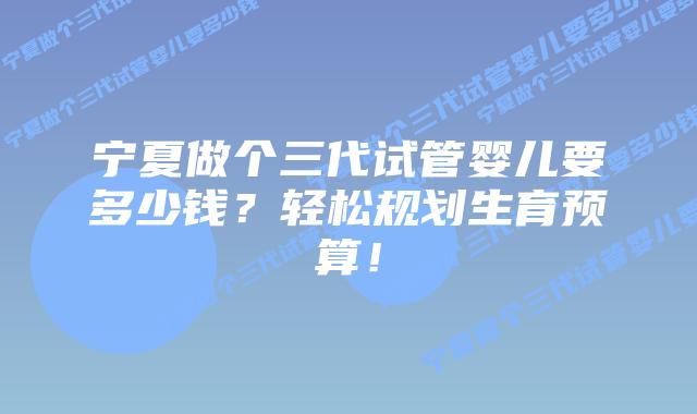 宁夏做个三代试管婴儿要多少钱?轻松规划生育预算!