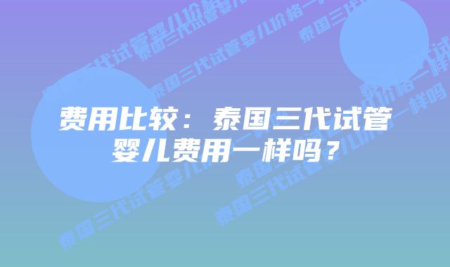 费用比较：泰国三代试管婴儿费用一样吗？