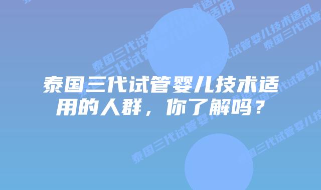泰国三代试管婴儿技术适用的人群，你了解吗？