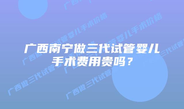广西南宁做三代试管婴儿手术费用贵吗?