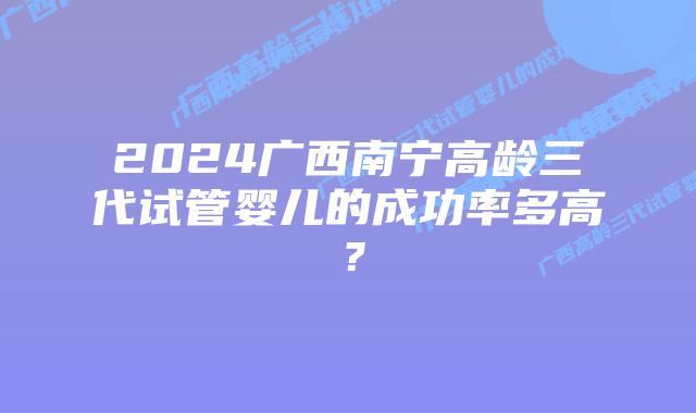 2024广西南宁高龄三代试管婴儿的成功率多高?