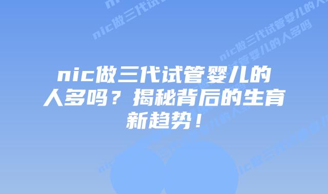 nic做三代试管婴儿的人多吗?揭秘背后的生育新趋势!