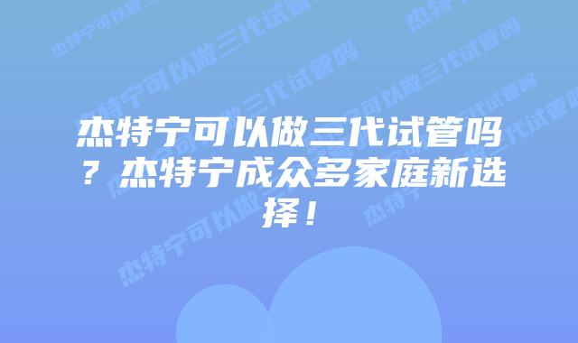 杰特宁可以做三代试管吗？杰特宁成众多家庭新选择！