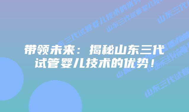 带领未来:揭秘山东三代试管婴儿技术的优势!