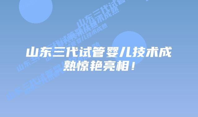 山东三代试管婴儿技术成熟惊艳亮相!