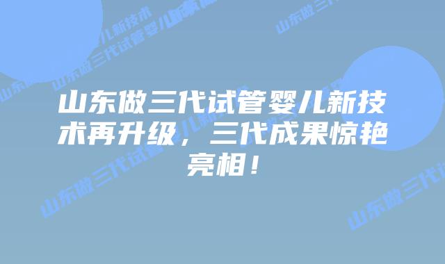 山东做三代试管婴儿新技术再升级,三代成果惊艳亮相!
