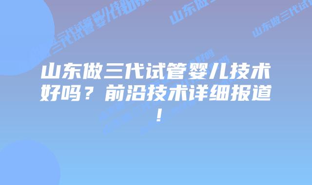 山东做三代试管婴儿技术好吗?前沿技术详细报道!