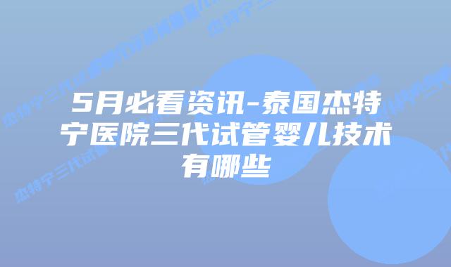 5月必看资讯-泰国杰特宁医院三代试管婴儿技术有哪些