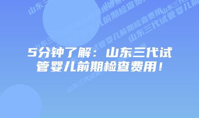 5分钟了解:山东三代试管婴儿前期检查费用!