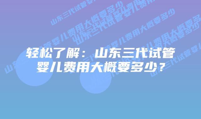 轻松了解：山东三代试管婴儿费用大概要多少？