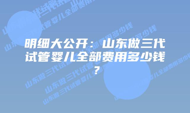明细大公开:山东做三代试管婴儿全部费用多少钱?