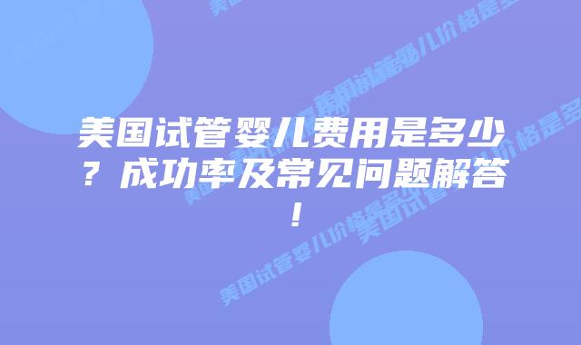 美国试管婴儿费用是多少？成功率及常见问题解答！
