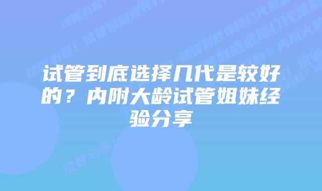 试管到底选择几代是较好的？内附大龄试管姐妹经验分享