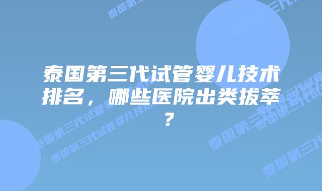 泰国第三代试管婴儿技术排名,哪些医院出类拔萃 ?