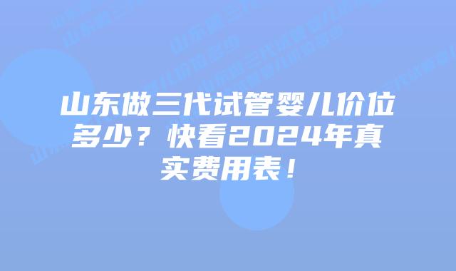 山东做三代试管婴儿价位多少?快看2024年真实费用表!