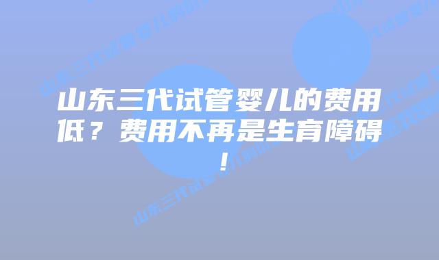 山东三代试管婴儿的费用低?费用不再是生育障碍!
