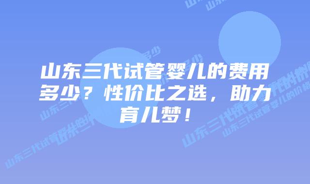 山东三代试管婴儿的费用多少?性价比之选,助力育儿梦!
