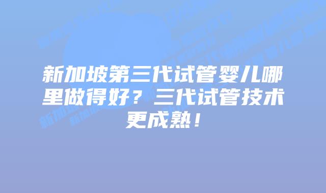 新加坡第三代试管婴儿哪里做得好?三代试管技术更成熟!
