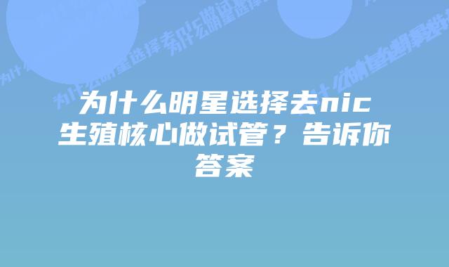 为什么明星选择去nic生殖核心做试管?告诉你答案