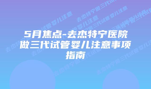5月焦点-去杰特宁医院做三代试管婴儿注意事项指南