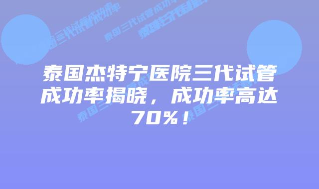 泰国杰特宁医院三代试管成功率揭晓,成功率高达70%!