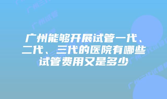 广州能够开展试管一代、二代、三代的医院有哪些试管费用又是多少