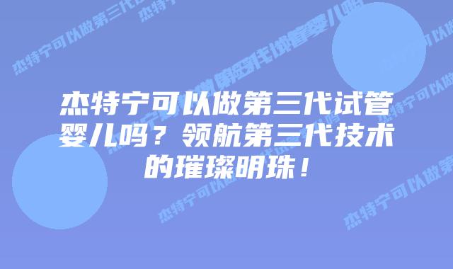 杰特宁可以做第三代试管婴儿吗？领航第三代技术的璀璨明珠！