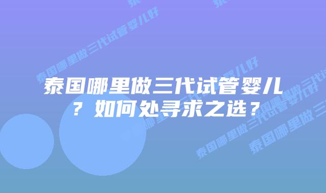泰国哪里做三代试管婴儿?如何处寻求之选?