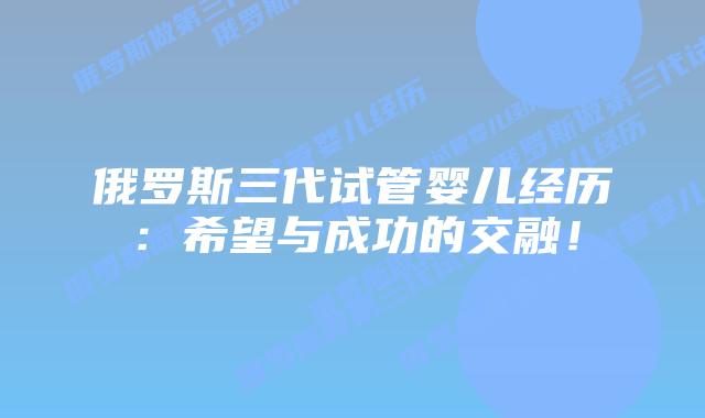 俄罗斯三代试管婴儿经历:希望与成功的交融!