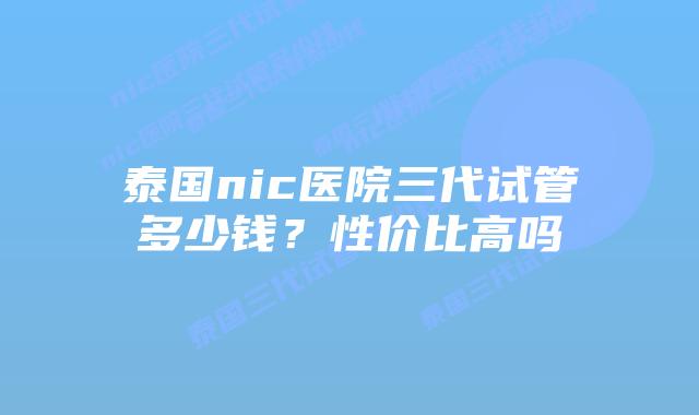 泰国nic医院三代试管多少钱？性价比高吗