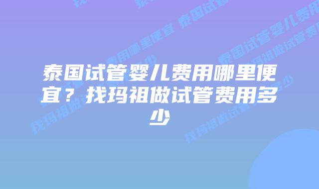 泰国试管婴儿费用哪里便宜？找玛祖做试管费用多少