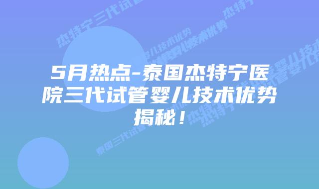 5月热点-泰国杰特宁医院三代试管婴儿技术优势揭秘！
