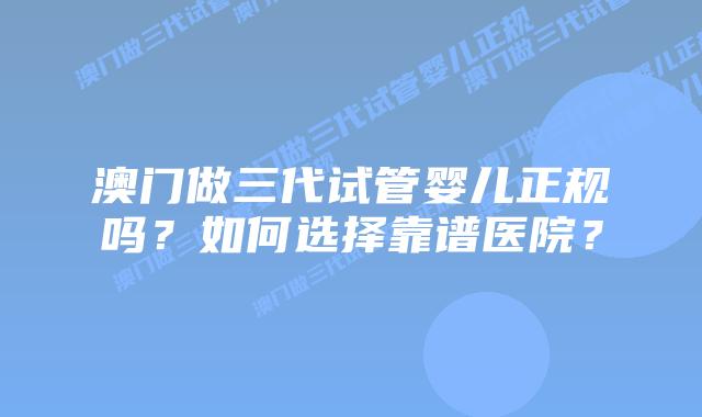 澳门做三代试管婴儿正规吗?如何选择靠谱医院?