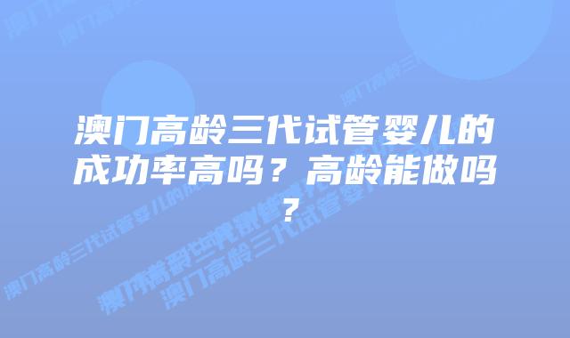 澳门高龄三代试管婴儿的成功率高吗？高龄能做吗？