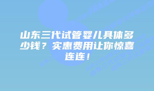 山东三代试管婴儿具体多少钱?实惠费用让你惊喜连连!