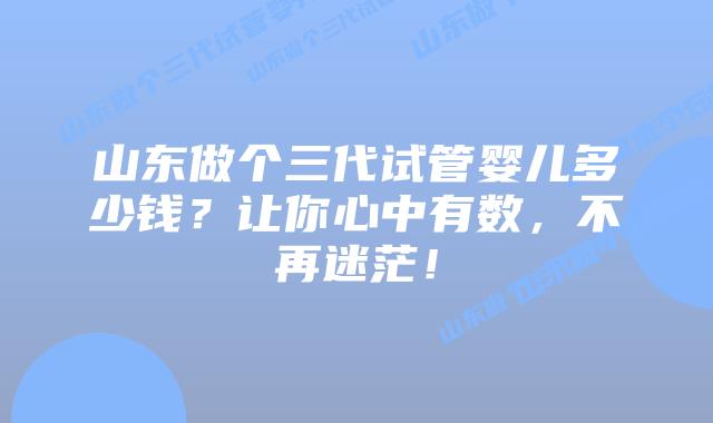 山东做个三代试管婴儿多少钱?让你心中有数,不再迷茫!
