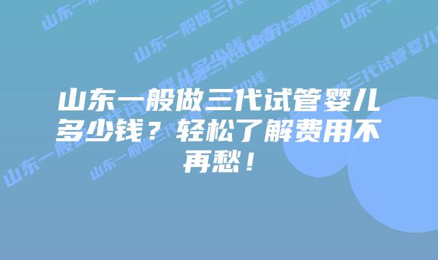 山东一般做三代试管婴儿多少钱?轻松了解费用不再愁!