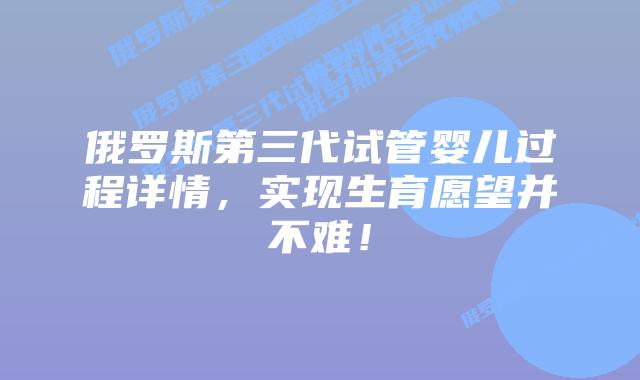 俄罗斯第三代试管婴儿过程详情,实现生育愿望并不难!